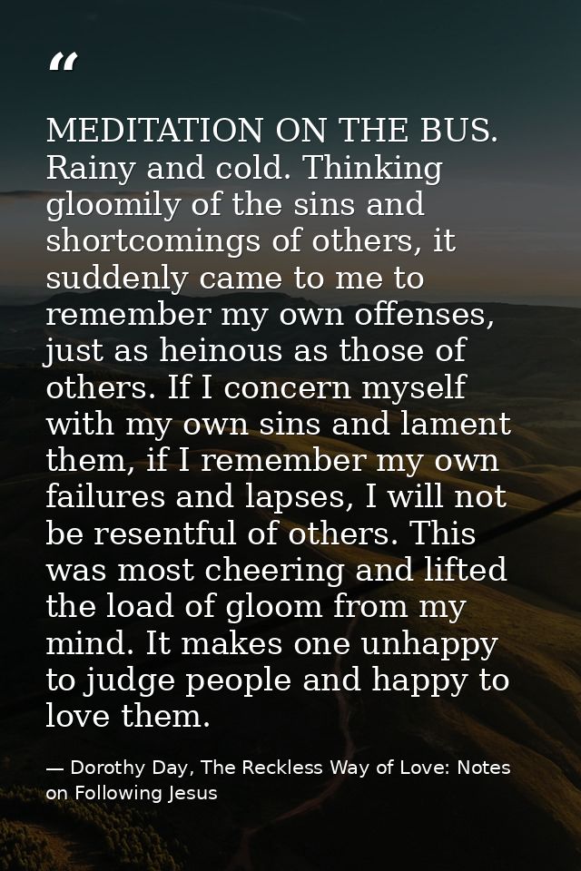 MEDITATION ON THE BUS. Rainy and cold. Thinking gloomily of the sins and shortcomings of others, it suddenly came to me  — Dorothy Day, The Reckless Way of Love: Notes on Following Jesus