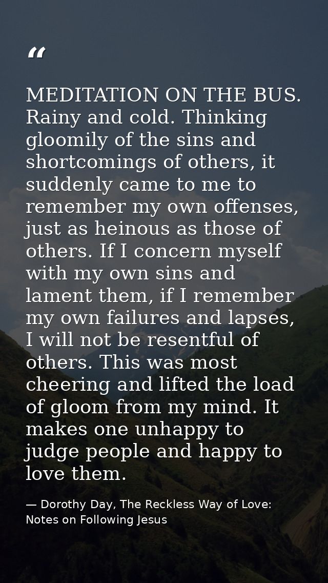MEDITATION ON THE BUS. Rainy and cold. Thinking gloomily of the sins and shortcomings of others, it suddenly came to me  — Dorothy Day, The Reckless Way of Love: Notes on Following Jesus