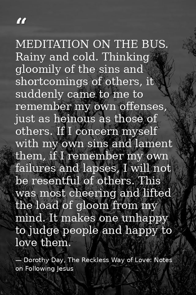 MEDITATION ON THE BUS. Rainy and cold. Thinking gloomily of the sins and shortcomings of others, it suddenly came to me  — Dorothy Day, The Reckless Way of Love: Notes on Following Jesus