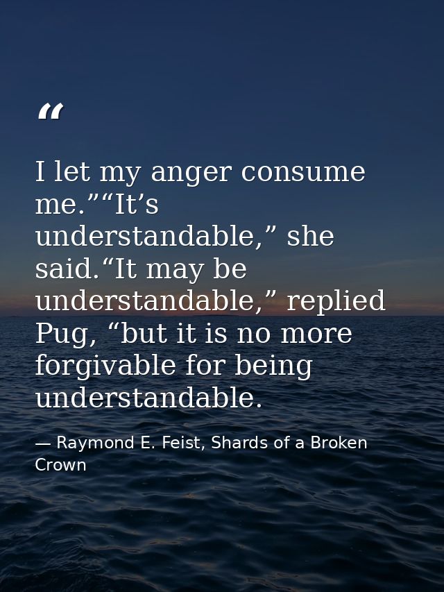 I let my anger consume me.”“It’s understandable,” she said.“It may be understandable,” replied Pug, “but it is no more f — Raymond E. Feist, Shards of a Broken Crown