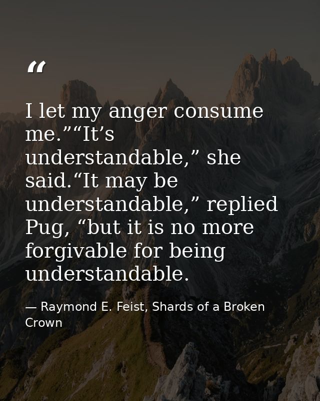 I let my anger consume me.”“It’s understandable,” she said.“It may be understandable,” replied Pug, “but it is no more f — Raymond E. Feist, Shards of a Broken Crown