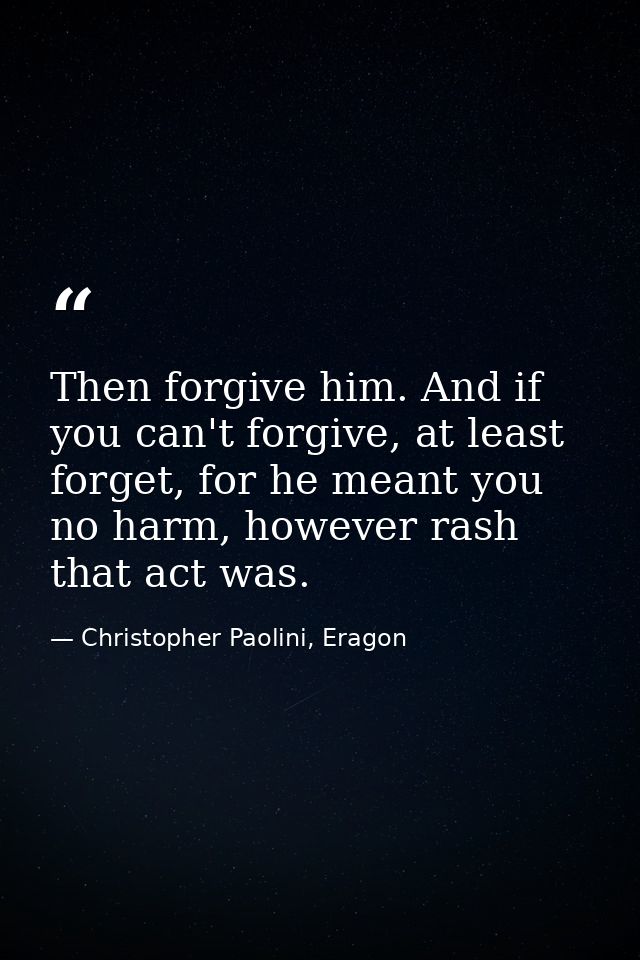 Then forgive him. And if you can't forgive, at least forget, for he meant you no harm, however rash that act was. — Christopher Paolini, Eragon