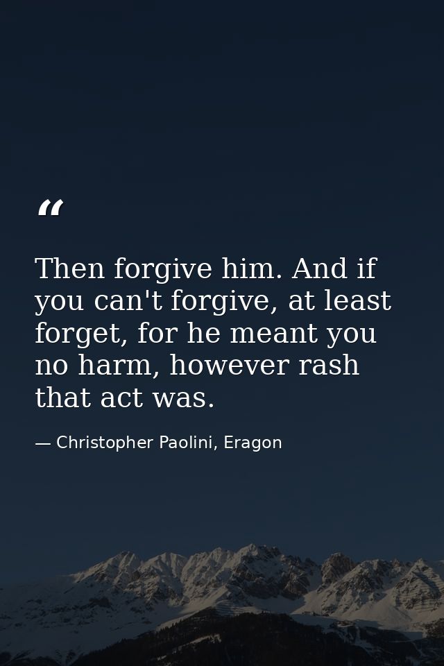 Then forgive him. And if you can't forgive, at least forget, for he meant you no harm, however rash that act was. — Christopher Paolini, Eragon