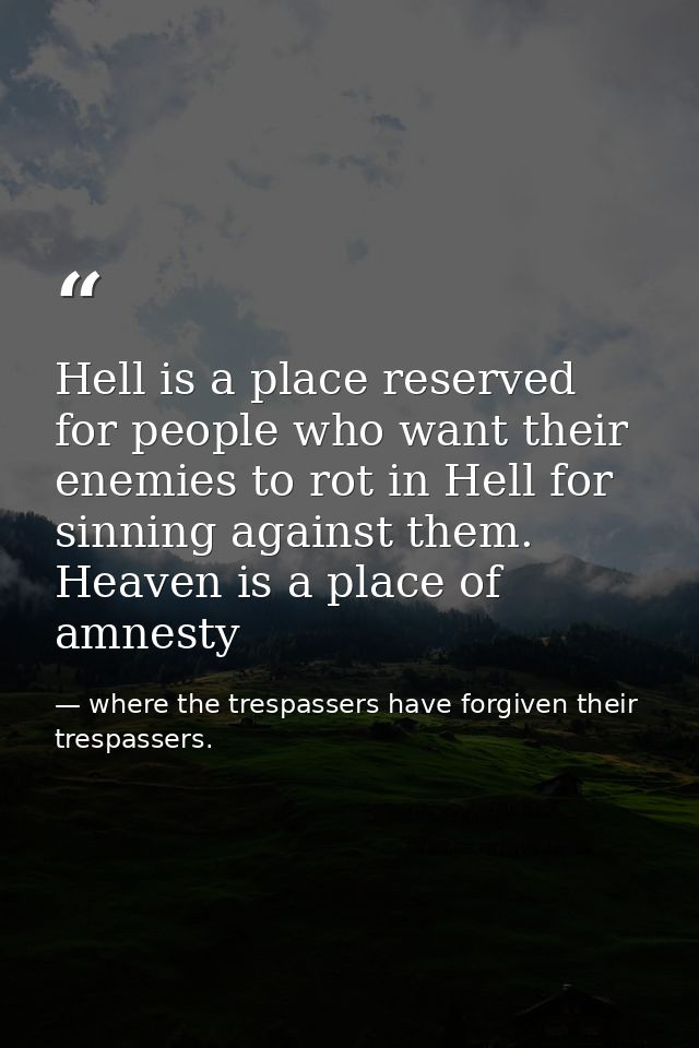 Hell is a place reserved for people who want their enemies to rot in Hell for sinning against them. Heaven is a place of — where the trespassers have forgiven their trespassers.