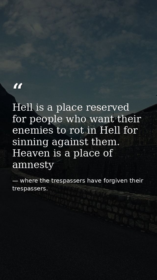 Hell is a place reserved for people who want their enemies to rot in Hell for sinning against them. Heaven is a place of — where the trespassers have forgiven their trespassers.
