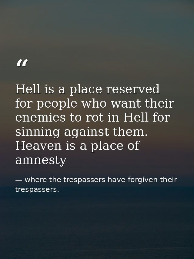 Hell is a place reserved for people who want their enemies to rot in Hell for sinning against them. Heaven is a place of — where the trespassers have forgiven their trespassers.