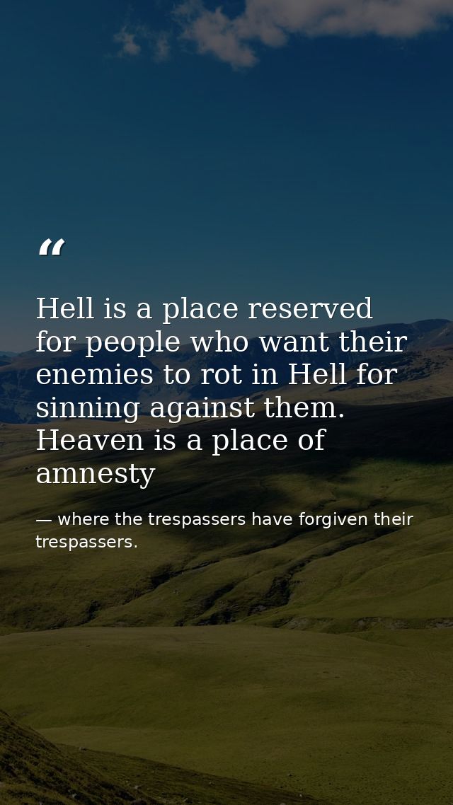 Hell is a place reserved for people who want their enemies to rot in Hell for sinning against them. Heaven is a place of — where the trespassers have forgiven their trespassers.