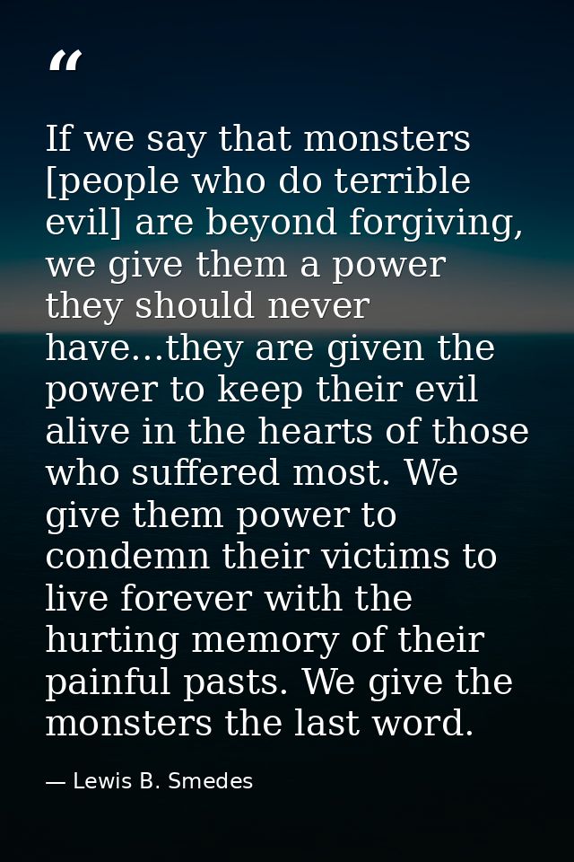 If we say that monsters [people who do terrible evil] are beyond forgiving, we give them a power they should never have. — Lewis B. Smedes