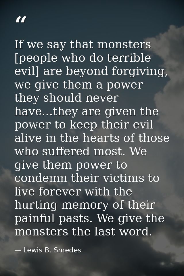 If we say that monsters [people who do terrible evil] are beyond forgiving, we give them a power they should never have. — Lewis B. Smedes