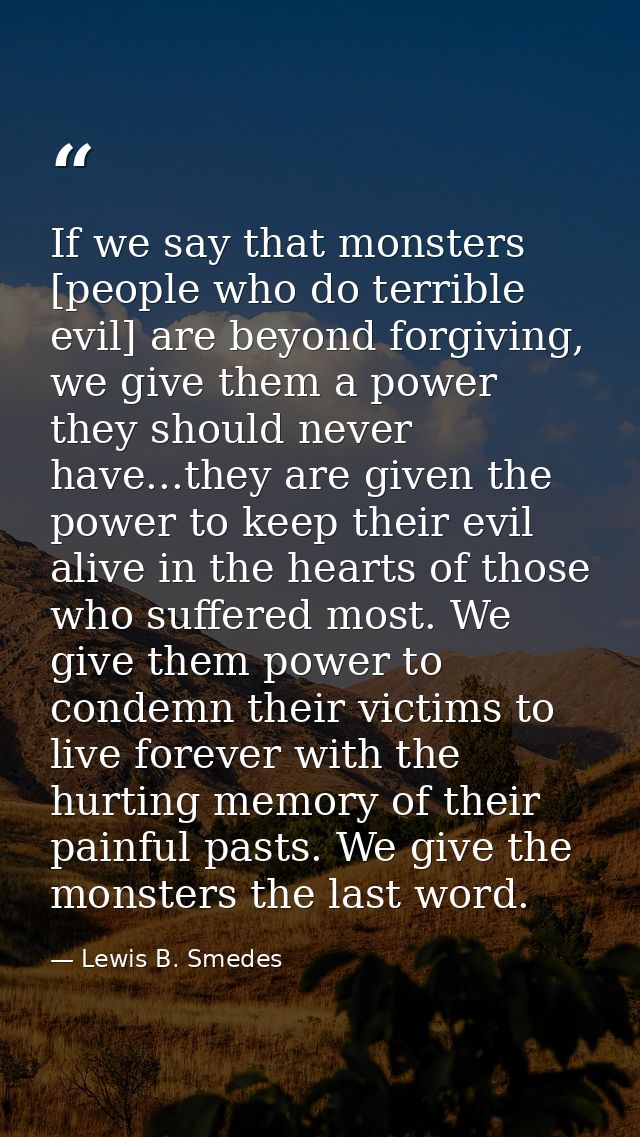 If we say that monsters [people who do terrible evil] are beyond forgiving, we give them a power they should never have. — Lewis B. Smedes
