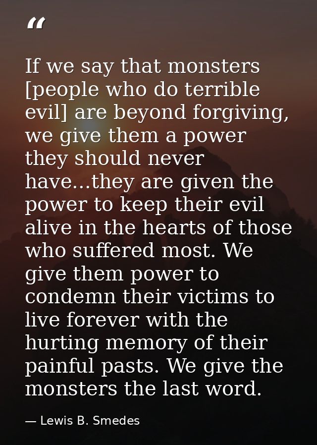 If we say that monsters [people who do terrible evil] are beyond forgiving, we give them a power they should never have. — Lewis B. Smedes