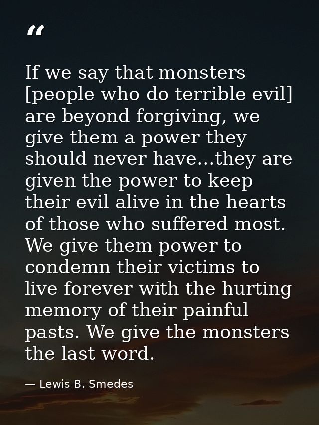 If we say that monsters [people who do terrible evil] are beyond forgiving, we give them a power they should never have. — Lewis B. Smedes