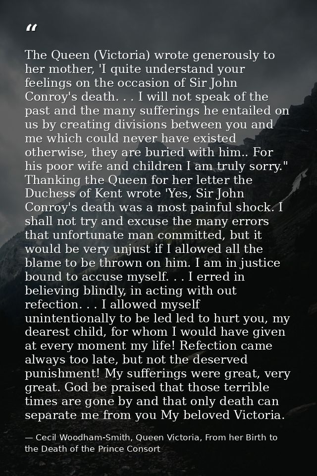 The Queen (Victoria) wrote generously to her mother, 'I quite understand your feelings on the occasion of Sir John Conro — Cecil Woodham-Smith, Queen Victoria, From her Birth to the Death of the Prince Consort