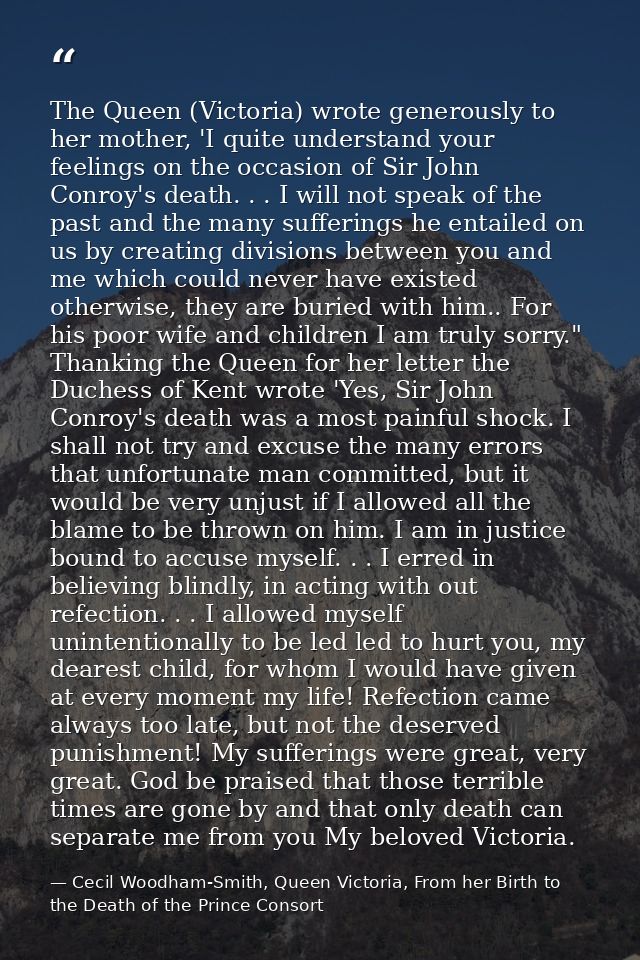 The Queen (Victoria) wrote generously to her mother, 'I quite understand your feelings on the occasion of Sir John Conro — Cecil Woodham-Smith, Queen Victoria, From her Birth to the Death of the Prince Consort