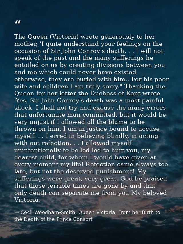 The Queen (Victoria) wrote generously to her mother, 'I quite understand your feelings on the occasion of Sir John Conro — Cecil Woodham-Smith, Queen Victoria, From her Birth to the Death of the Prince Consort