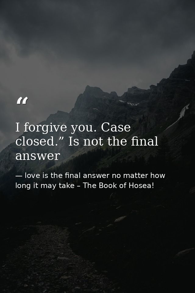 I forgive you. Case closed.” Is not the final answer — love is the final answer no matter how long it may take – The Book of Hosea!