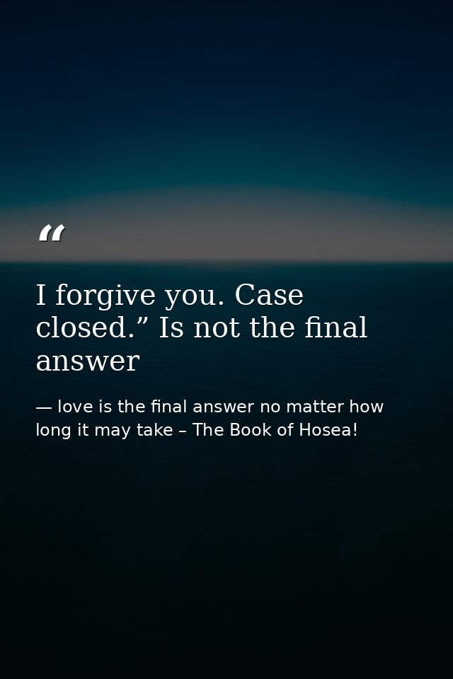 I forgive you. Case closed.” Is not the final answer — love is the final answer no matter how long it may take – The Book of Hosea!