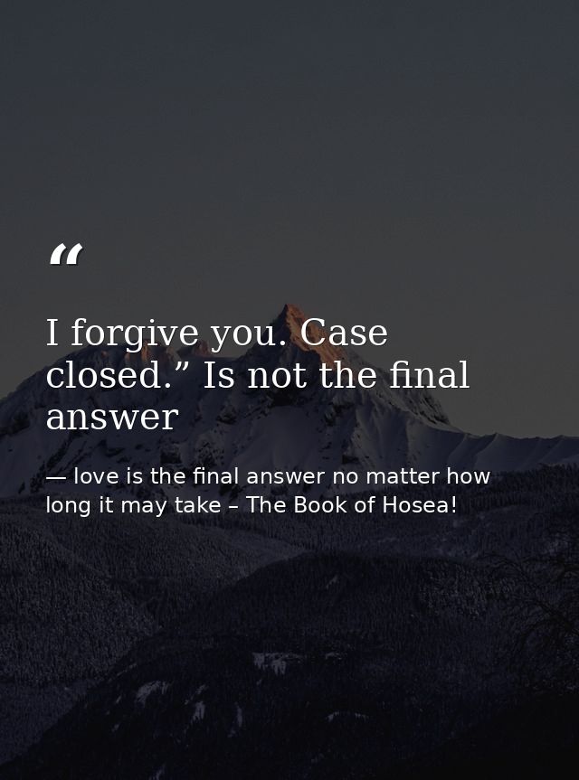 I forgive you. Case closed.” Is not the final answer — love is the final answer no matter how long it may take – The Book of Hosea!