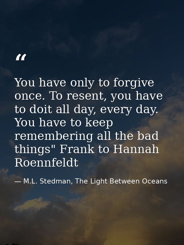 You have only to forgive once. To resent, you have to doit all day, every day. You have to keep remembering all the bad  — M.L. Stedman, The Light Between Oceans