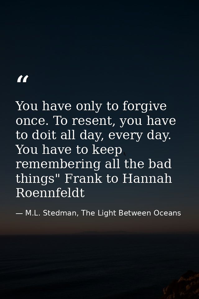 You have only to forgive once. To resent, you have to doit all day, every day. You have to keep remembering all the bad  — M.L. Stedman, The Light Between Oceans