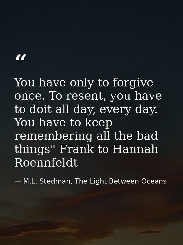 You have only to forgive once. To resent, you have to doit all day, every day. You have to keep remembering all the bad  — M.L. Stedman, The Light Between Oceans