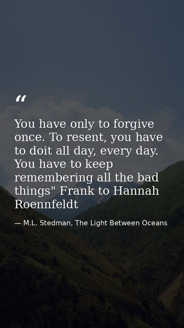 You have only to forgive once. To resent, you have to doit all day, every day. You have to keep remembering all the bad  — M.L. Stedman, The Light Between Oceans