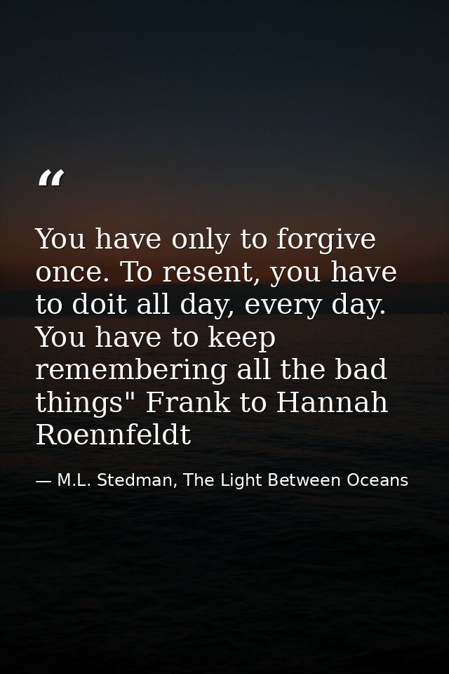 You have only to forgive once. To resent, you have to doit all day, every day. You have to keep remembering all the bad  — M.L. Stedman, The Light Between Oceans