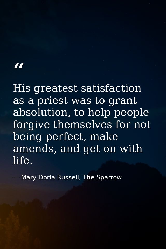 His greatest satisfaction as a priest was to grant absolution, to help people forgive themselves for not being perfect,  — Mary Doria Russell, The Sparrow