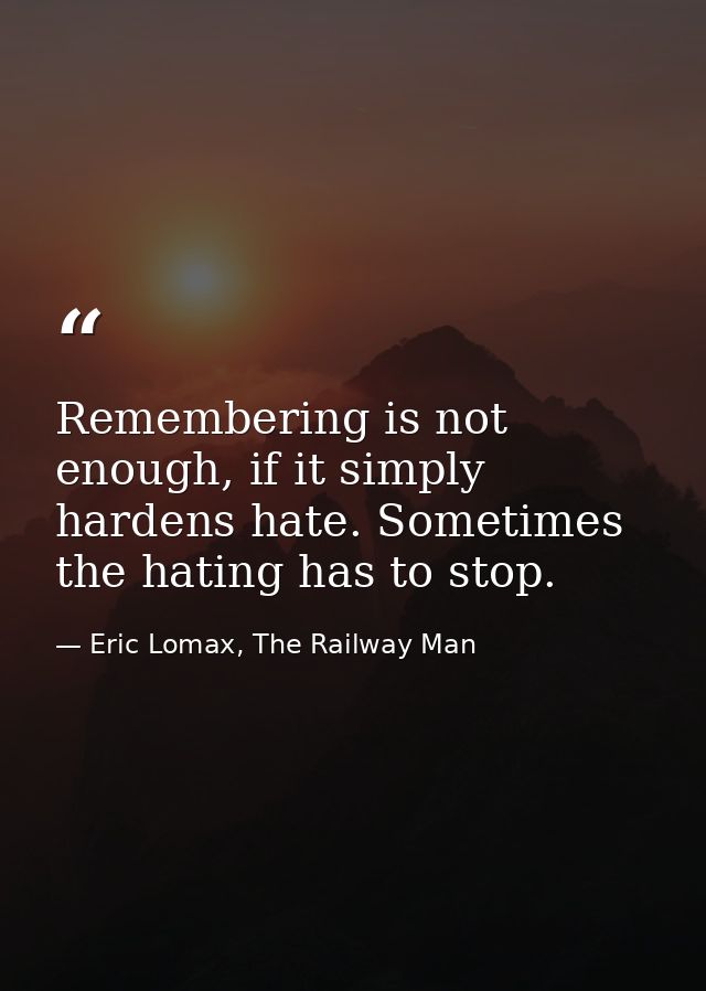 Remembering is not enough, if it simply hardens hate. Sometimes the hating has to stop. — Eric Lomax, The Railway Man