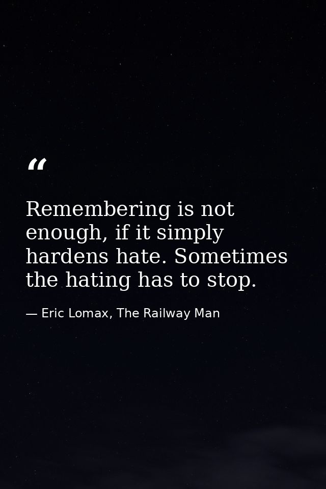 Remembering is not enough, if it simply hardens hate. Sometimes the hating has to stop. — Eric Lomax, The Railway Man