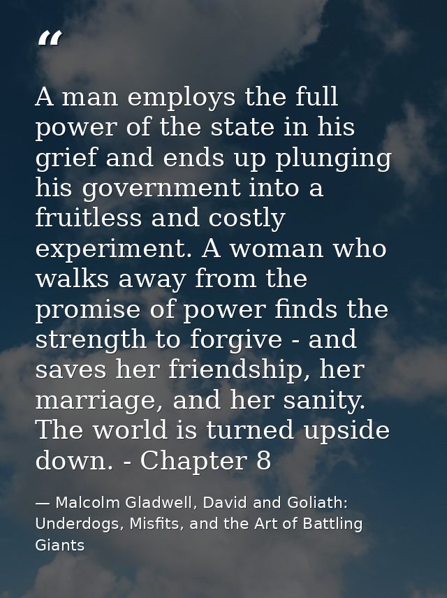 A man employs the full power of the state in his grief and ends up plunging his government into a fruitless and costly e — Malcolm Gladwell, David and Goliath: Underdogs, Misfits, and the Art of Battling Giants