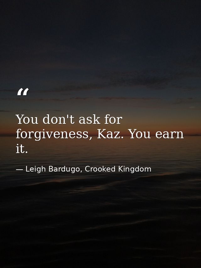 You don't ask for forgiveness, Kaz. You earn it. — Leigh Bardugo, Crooked Kingdom