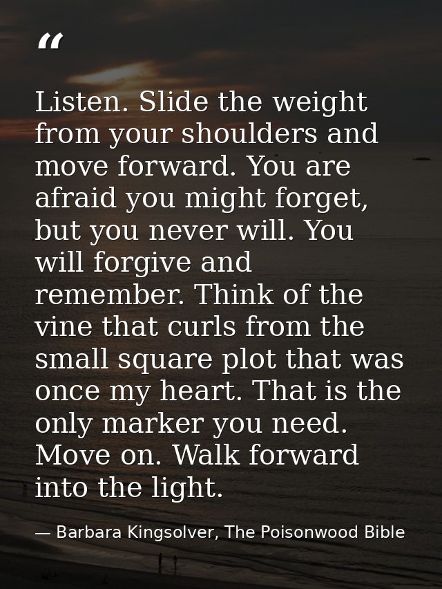 Listen. Slide the weight from your shoulders and move forward. You are afraid you might forget, but you never will. You  — Barbara Kingsolver, The Poisonwood Bible