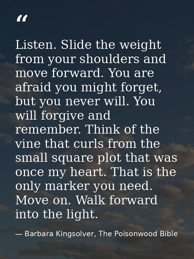 Listen. Slide the weight from your shoulders and move forward. You are afraid you might forget, but you never will. You  — Barbara Kingsolver, The Poisonwood Bible