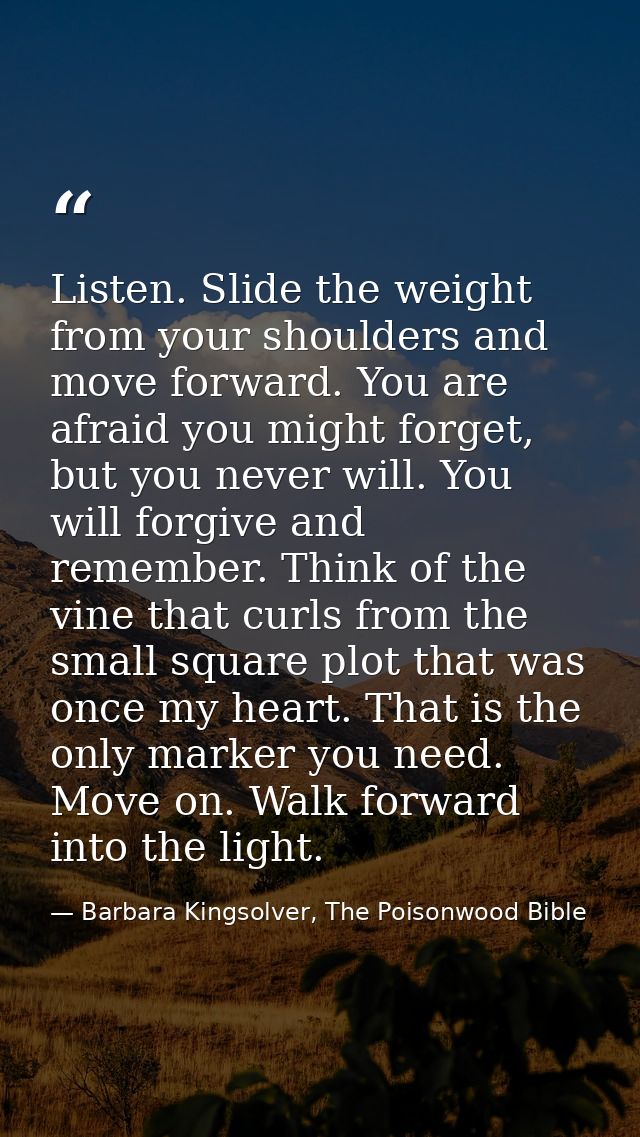 Listen. Slide the weight from your shoulders and move forward. You are afraid you might forget, but you never will. You  — Barbara Kingsolver, The Poisonwood Bible