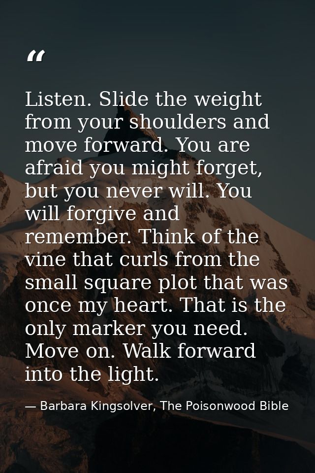 Listen. Slide the weight from your shoulders and move forward. You are afraid you might forget, but you never will. You  — Barbara Kingsolver, The Poisonwood Bible