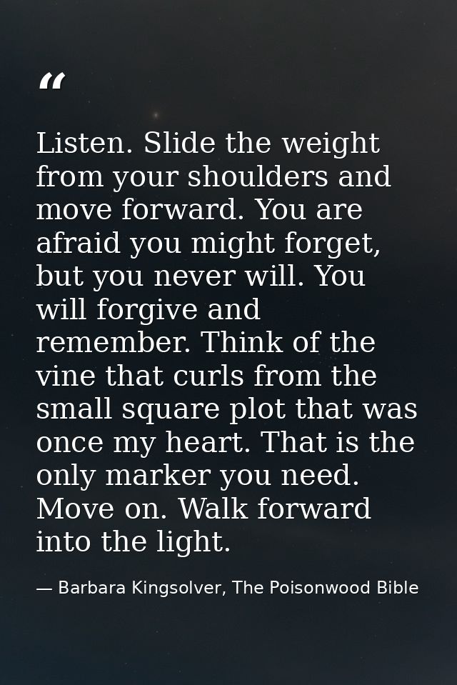 Listen. Slide the weight from your shoulders and move forward. You are afraid you might forget, but you never will. You  — Barbara Kingsolver, The Poisonwood Bible