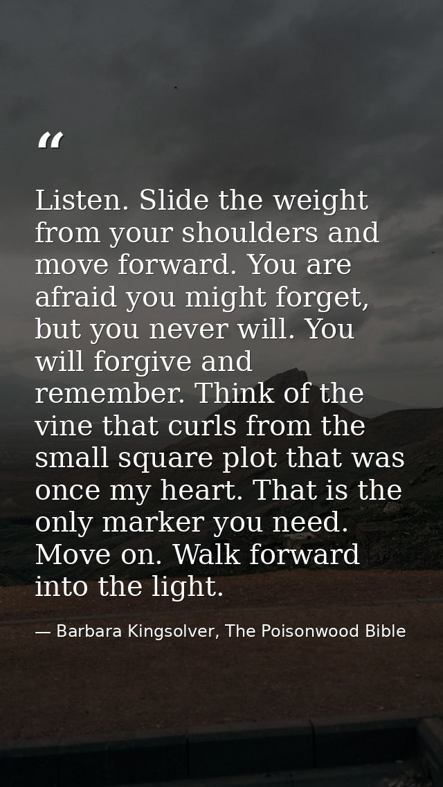Listen. Slide the weight from your shoulders and move forward. You are afraid you might forget, but you never will. You  — Barbara Kingsolver, The Poisonwood Bible