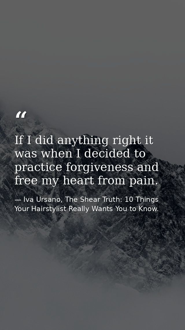 If I did anything right it was when I decided to practice forgiveness and free my heart from pain. — Iva Ursano, The Shear Truth: 10 Things Your Hairstylist Really Wants You to Know.