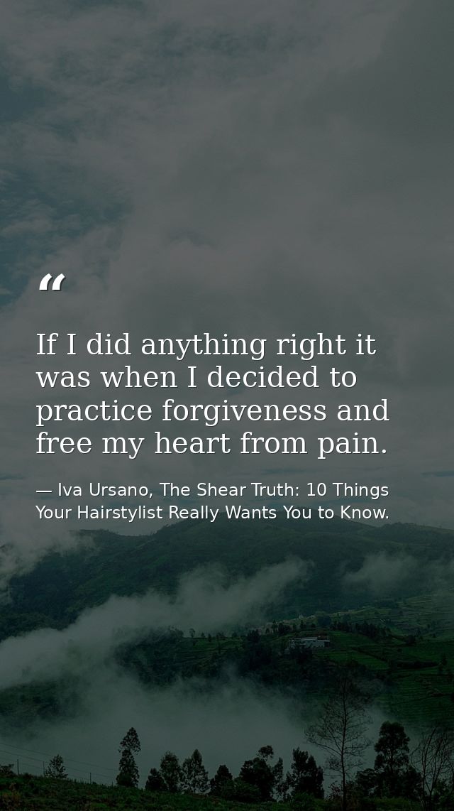 If I did anything right it was when I decided to practice forgiveness and free my heart from pain. — Iva Ursano, The Shear Truth: 10 Things Your Hairstylist Really Wants You to Know.