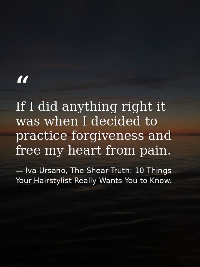 If I did anything right it was when I decided to practice forgiveness and free my heart from pain. — Iva Ursano, The Shear Truth: 10 Things Your Hairstylist Really Wants You to Know.