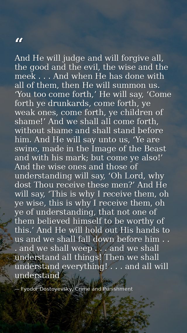 And He will judge and will forgive all, the good and the evil, the wise and the meek . . . And when He has done with all — Fyodor Dostoyevsky, Crime and Punishment