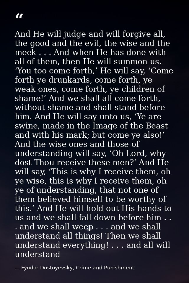And He will judge and will forgive all, the good and the evil, the wise and the meek . . . And when He has done with all — Fyodor Dostoyevsky, Crime and Punishment