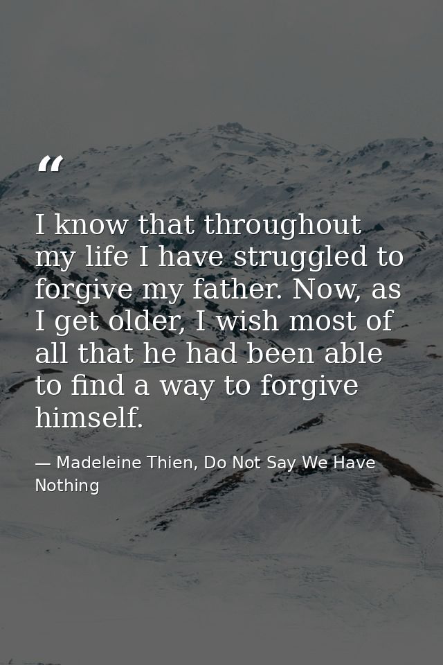 I know that throughout my life I have struggled to forgive my father. Now, as I get older, I wish most of all that he ha — Madeleine Thien, Do Not Say We Have Nothing