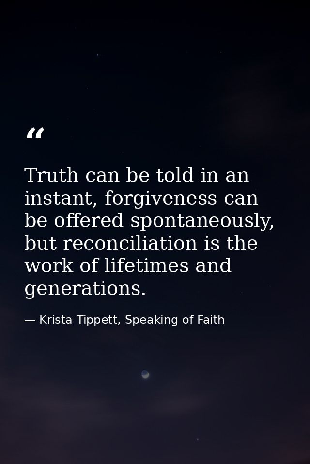 Truth can be told in an instant, forgiveness can be offered spontaneously, but reconciliation is the work of lifetimes a — Krista Tippett, Speaking of Faith