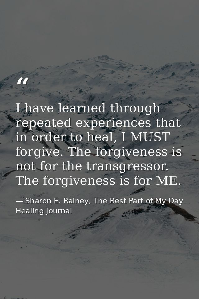 I have learned through repeated experiences that in order to heal, I MUST forgive. The forgiveness is not for the transg — Sharon E. Rainey, The Best Part of My Day Healing Journal