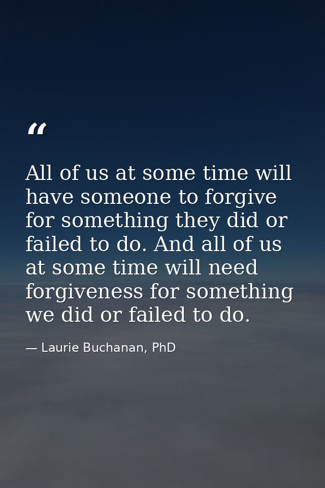 All of us at some time will have someone to forgive for something they did or failed to do. And all of us at some time w — Laurie Buchanan, PhD