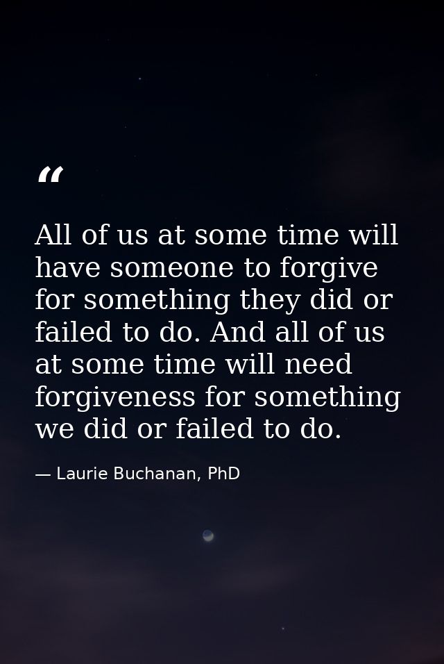 All of us at some time will have someone to forgive for something they did or failed to do. And all of us at some time w — Laurie Buchanan, PhD
