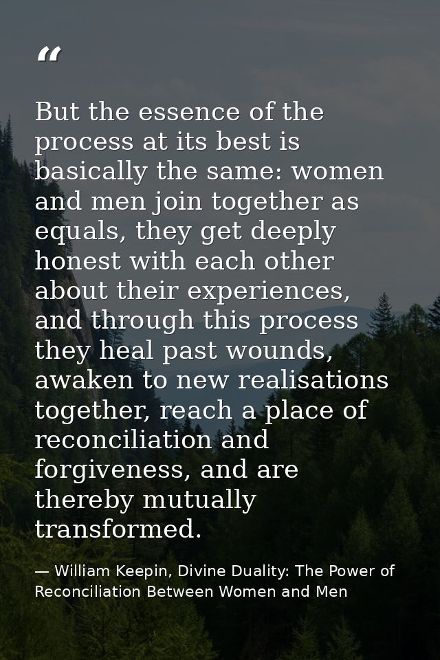 But the essence of the process at its best is basically the same: women and men join together as equals, they get deeply — William Keepin, Divine Duality: The Power of Reconciliation Between Women and Men