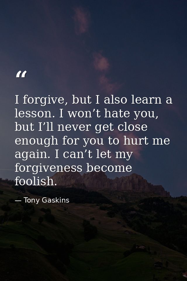 I forgive, but I also learn a lesson. I won’t hate you, but I’ll never get close enough for you to hurt me again. I can’ — Tony Gaskins